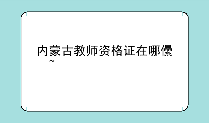 内蒙古教师资格证在哪儿查询