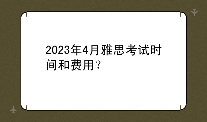 2023年4月雅思考试时间和费用？