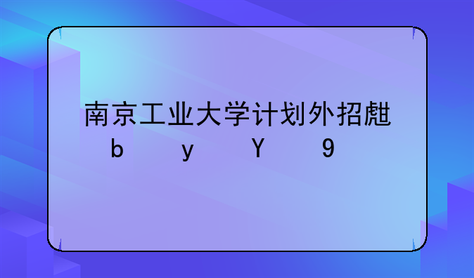 南京工业大学计划外招生是真的吗