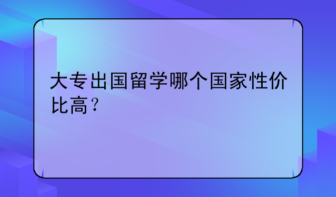 大专出国留学哪个国家性价比高？