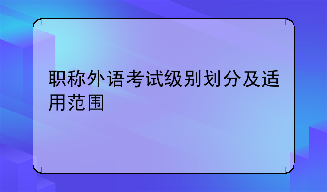 职称外语考试级别划分及适用范围