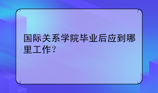 国际关系学院毕业后应到哪里工作？