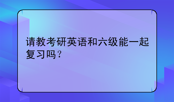 请教考研英语和六级能一起复习吗？