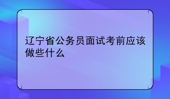 辽宁省公务员面试考前应该做些什么