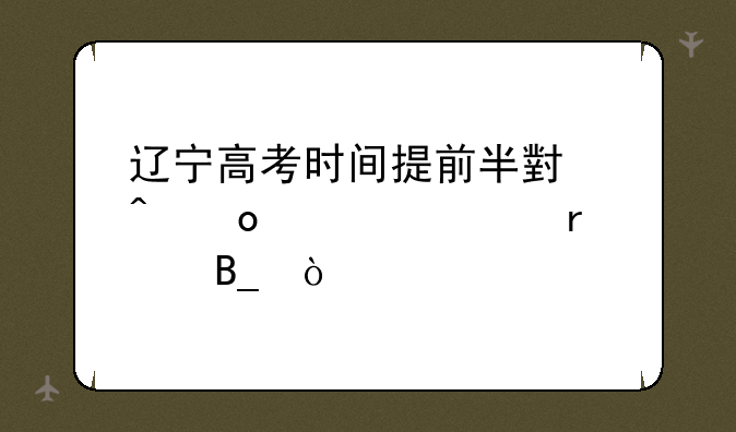 辽宁高考时间提前半小时进入考场吗？