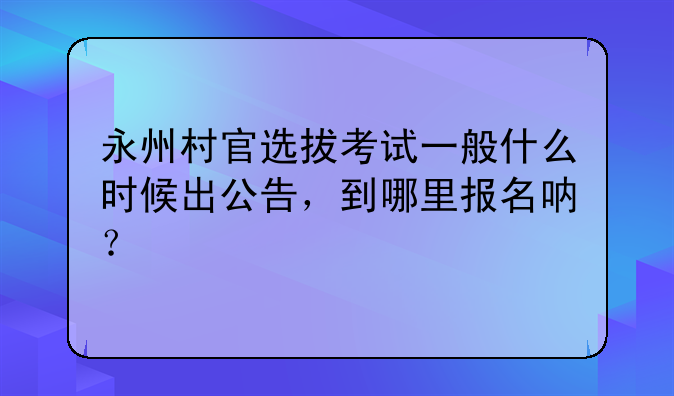 永州村官选拔考试一般什么时候出公告，到哪里报名呐？