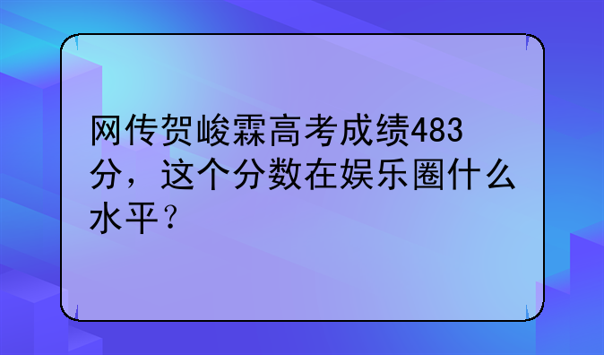 网传贺峻霖高考成绩483分，这个分数在娱乐圈什么水平？