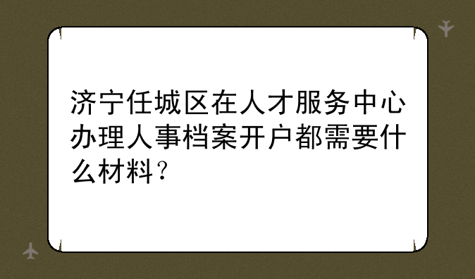 济宁任城区在人才服务中心办理人事档案开户都需要什么材料？