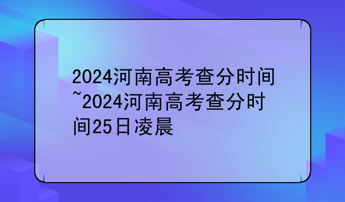 2024河南高考查分时间~2024河南高考查分时间25日凌晨