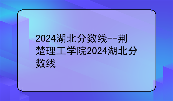 2024湖北分数线--荆楚理工学院2024湖北分数线
