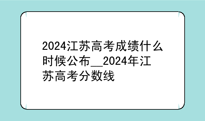 2024江苏高考成绩什么时候公布__2024年江苏高考分数线