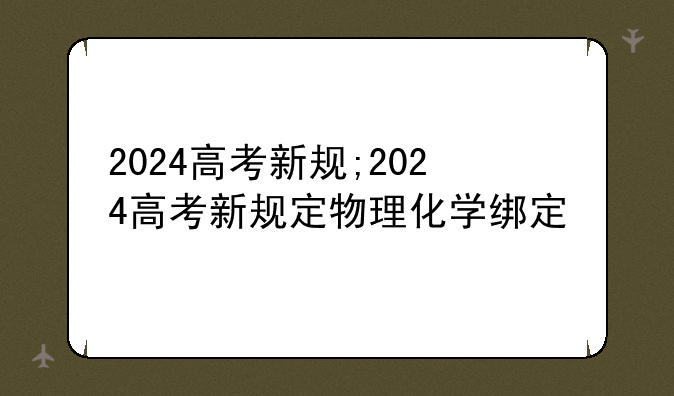 2024高考新规;2024高考新规定物理化学绑定