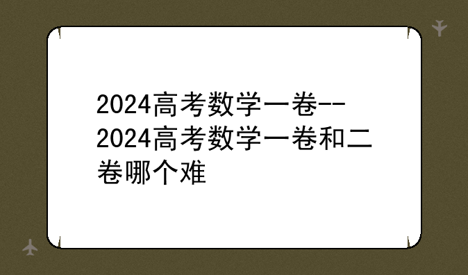 2024高考数学一卷--2024高考数学一卷和二卷哪个难