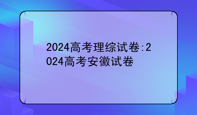 2024高考理综试卷:2024高考安徽试卷
