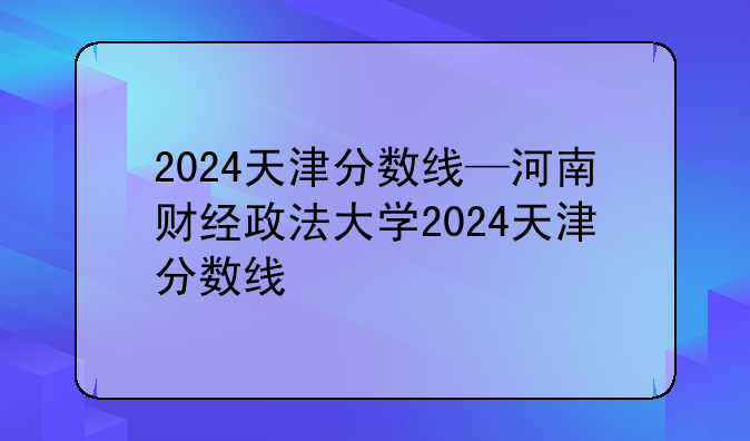 2024天津分数线—河南财经政法大学2024天津分数线
