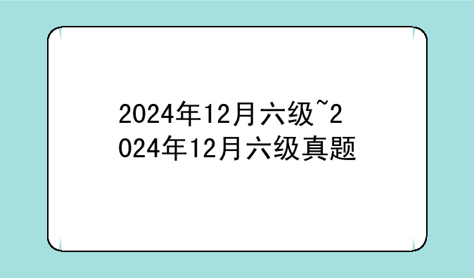 2024年12月六级~2024年12月六级真题