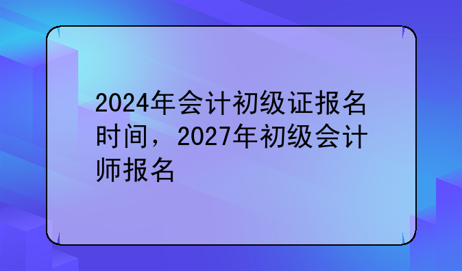 2024年会计初级证报名时间，2027年初级会计师报名