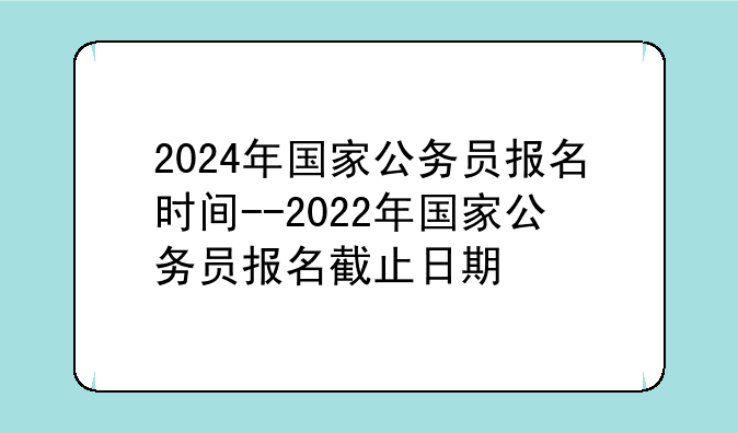 2024年国家公务员报名时间--2022年国家公务员报名截止日期