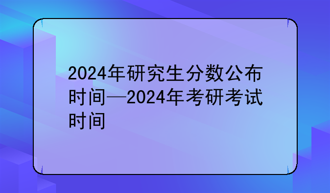 2024年研究生分数公布时间—2024年考研考试时间
