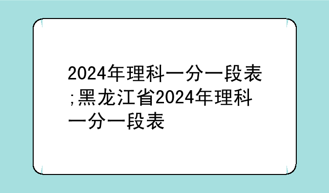 2024年理科一分一段表;黑龙江省2024年理科一分一段表