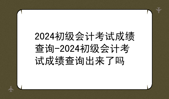 2024初级会计考试成绩查询-2024初级会计考试成绩查询出来了吗