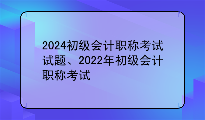 2024初级会计职称考试试题、2022年初级会计职称考试