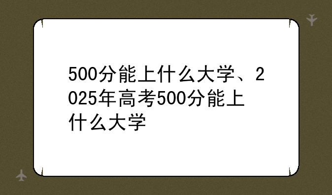 500分能上什么大学、2025年高考500分能上什么大学