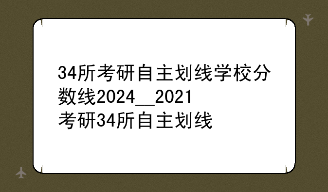 34所考研自主划线学校分数线2024__2021考研34所自主划线