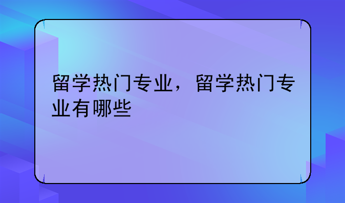 留学热门专业，留学热门专业有哪些
