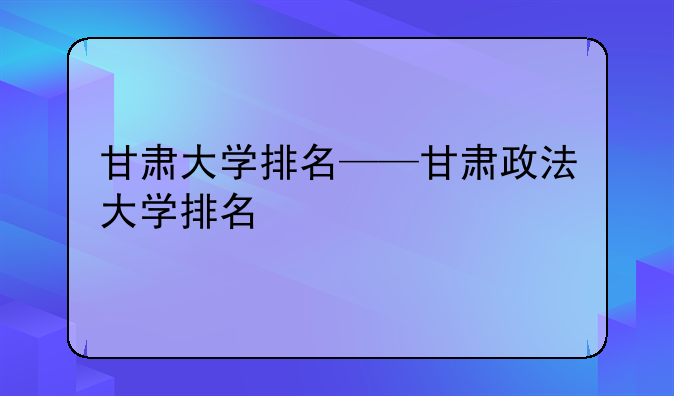甘肃大学排名——甘肃政法大学排名