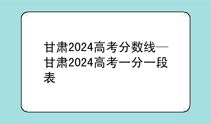 甘肃2024高考分数线—甘肃2024高考一分一段表