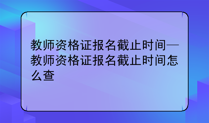 教师资格证报名截止时间—教师资格证报名截止时间怎么查