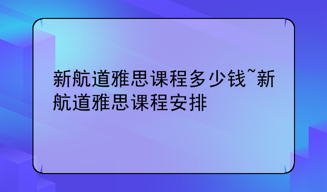新航道雅思课程多少钱~新航道雅思课程安排