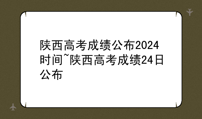 陕西高考成绩公布2024时间~陕西高考成绩24日公布