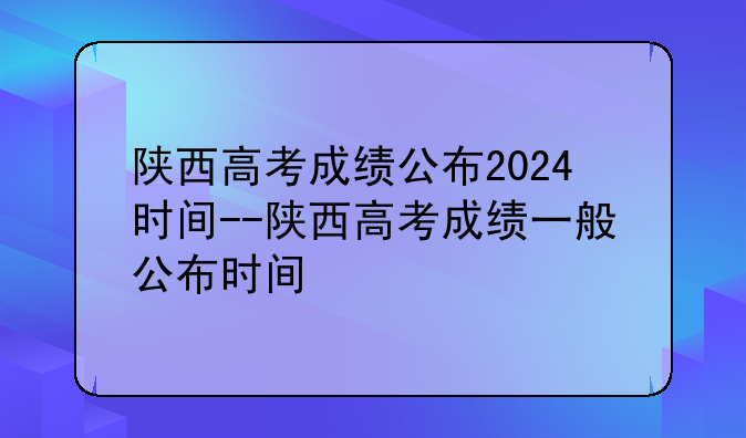 陕西高考成绩公布2024时间--陕西高考成绩一般公布时间