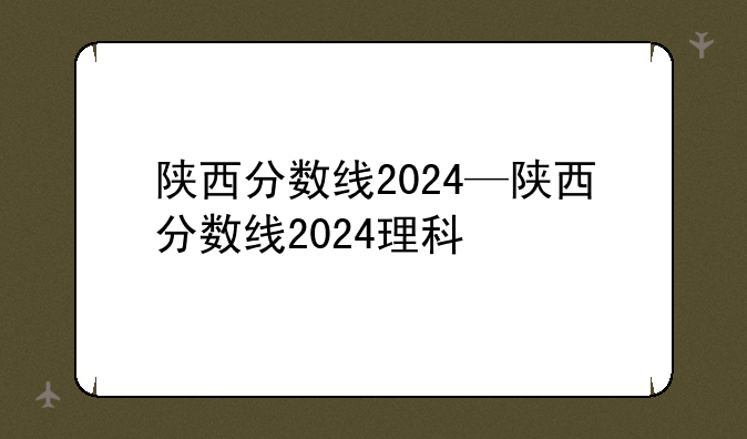 陕西分数线2024—陕西分数线2024理科