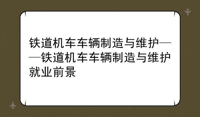 铁道机车车辆制造与维护——铁道机车车辆制造与维护就业前景