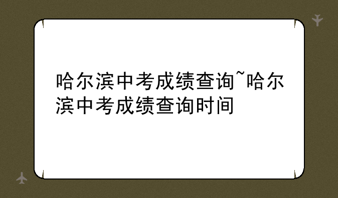 哈尔滨中考成绩查询~哈尔滨中考成绩查询时间