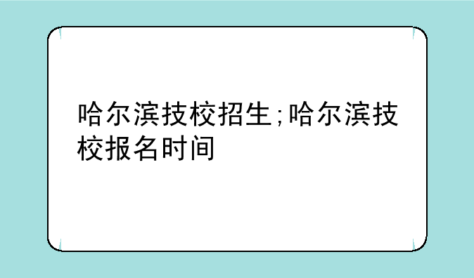 哈尔滨技校招生;哈尔滨技校报名时间
