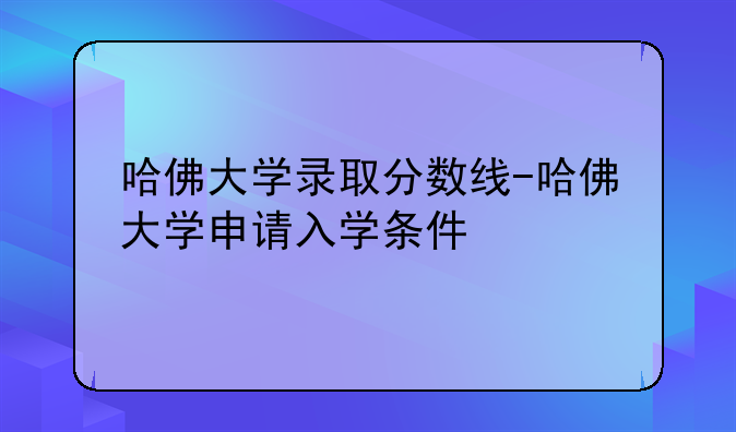 哈佛大学录取分数线-哈佛大学申请入学条件