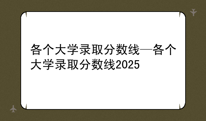 各个大学录取分数线—各个大学录取分数线2025