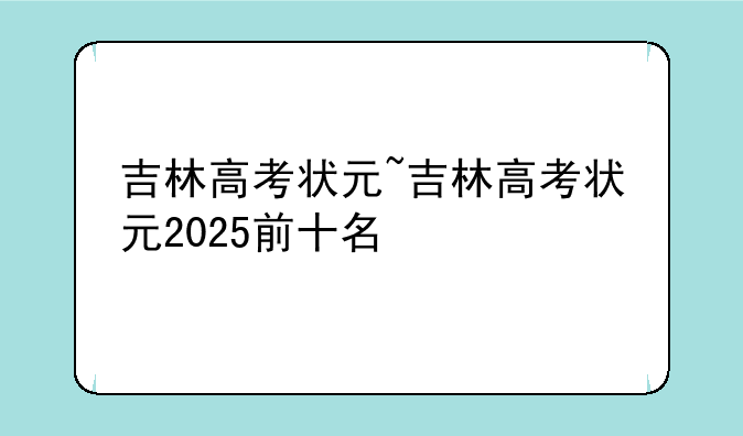 吉林高考状元~吉林高考状元2025前十名