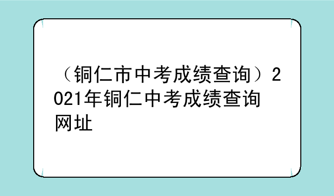 （铜仁市中考成绩查询）2021年铜仁中考成绩查询网址