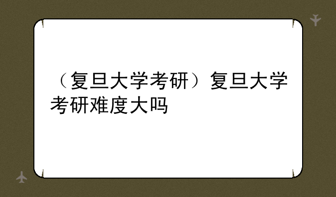 （复旦大学考研）复旦大学考研难度大吗