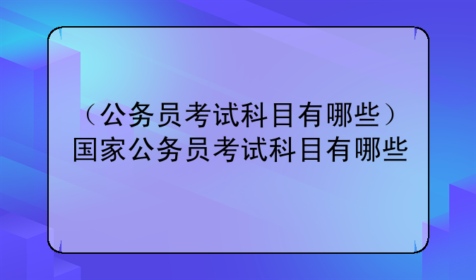 （公务员考试科目有哪些）国家公务员考试科目有哪些