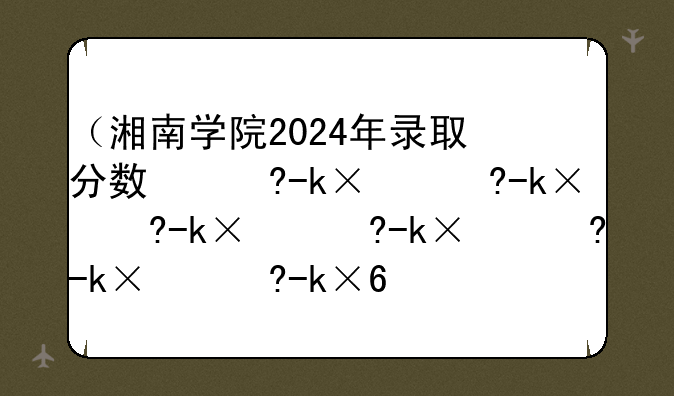 （湘南学院2024年录取分数线）湘南学院2020年分数线