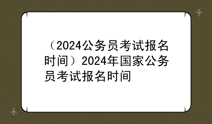 （2024公务员考试报名时间）2024年国家公务员考试报名时间