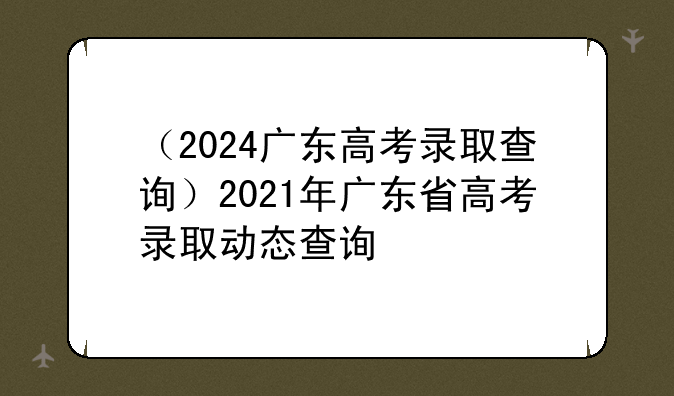 （2024广东高考录取查询）2021年广东省高考录取动态查询