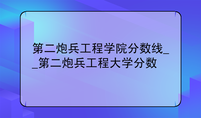 第二炮兵工程学院分数线__第二炮兵工程大学分数