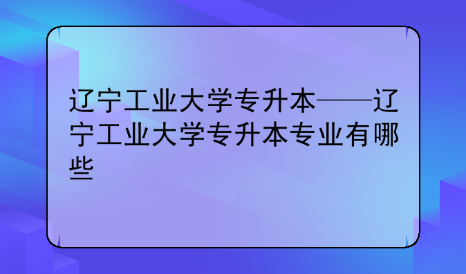 辽宁工业大学专升本——辽宁工业大学专升本专业有哪些